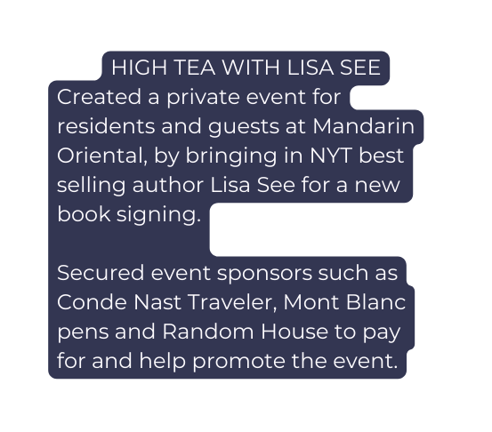 HIGH TEA WITH LISA SEE Created a private event for residents and guests at Mandarin Oriental by bringing in NYT best selling author Lisa See for a new book signing Secured event sponsors such as Conde Nast Traveler Mont Blanc pens and Random House to pay for and help promote the event