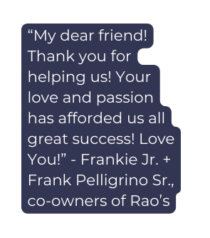 My dear friend Thank you for helping us Your love and passion has afforded us all great success Love You Frankie Jr Frank Pelligrino Sr co owners of Rao s