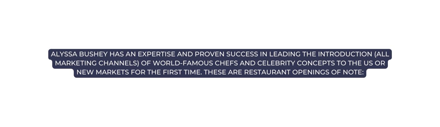 Alyssa Bushey has an expertise and proven success in leading the introduction all marketing channels of world famous chefs and celebrity concepts to the US or new markets for the first time These are restaurant openings of note