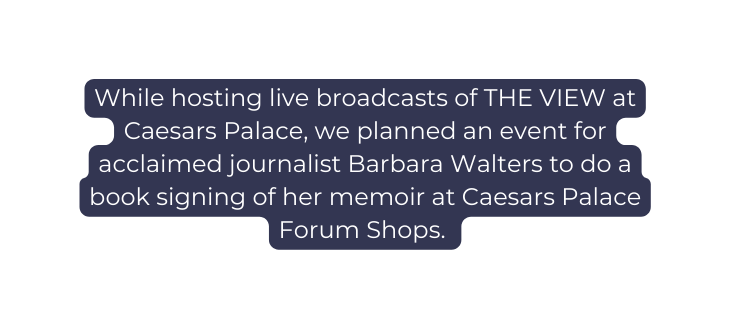 While hosting live broadcasts of THE VIEW at Caesars Palace we planned an event for acclaimed journalist Barbara Walters to do a book signing of her memoir at Caesars Palace Forum Shops